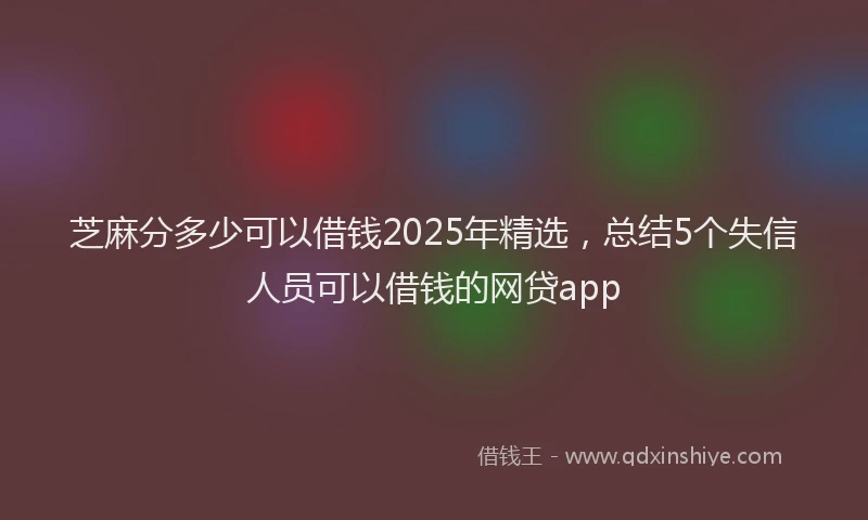 芝麻分多少可以借钱2025年精选，总结5个失信人员可以借钱的网贷app