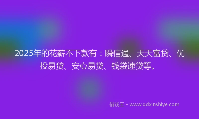 2025年的花薪不下款有：瞬信通、天天富贷、优投易贷、安心易贷、钱袋速贷等。