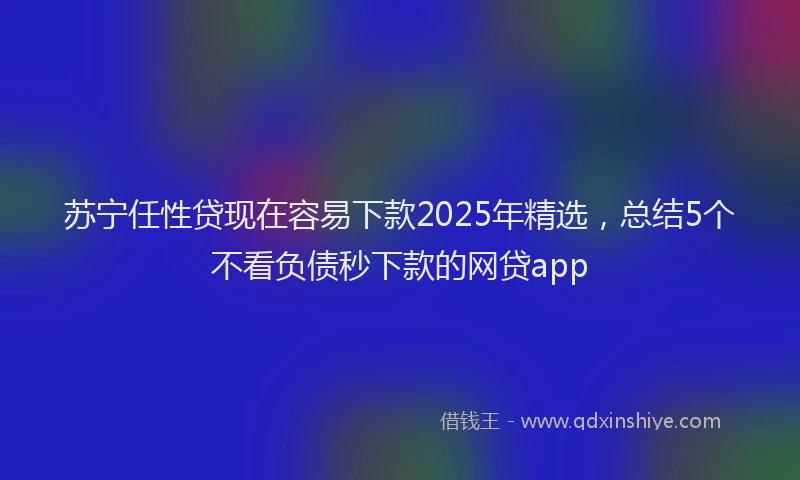 苏宁任性贷现在容易下款2025年精选，总结5个不看负债秒下款的网贷app