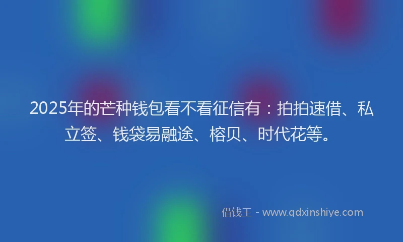 2025年的芒种钱包看不看征信有：拍拍速借、私立签、钱袋易融途、榕贝、时代花等。