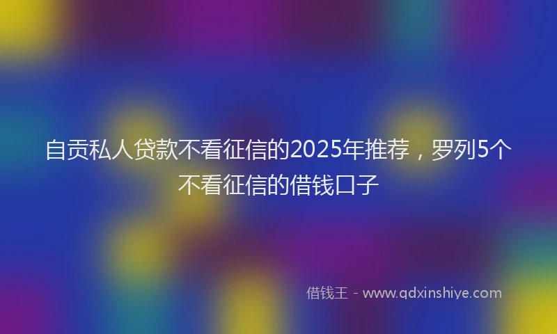 自贡私人贷款不看征信的2025年推荐，罗列5个不看征信的借钱口子