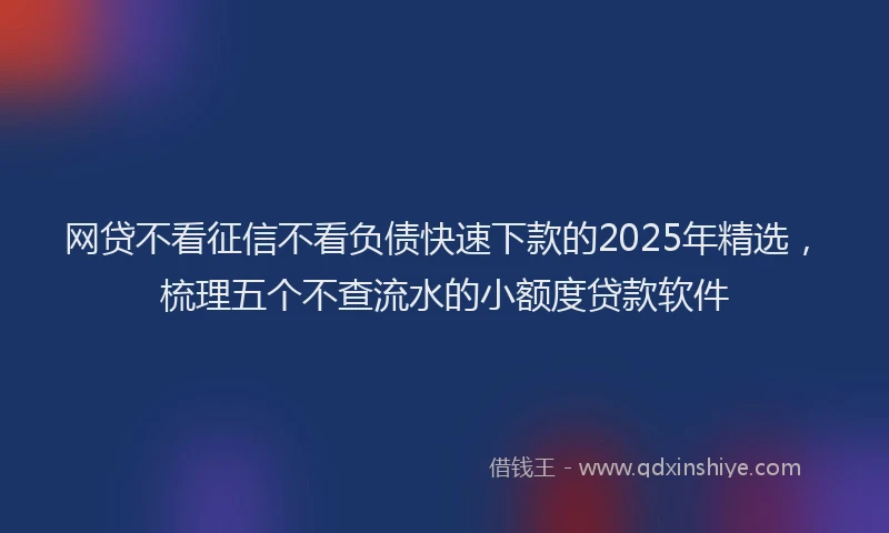 网贷不看征信不看负债快速下款的2025年精选，梳理五个不查流水的小额度贷款软件