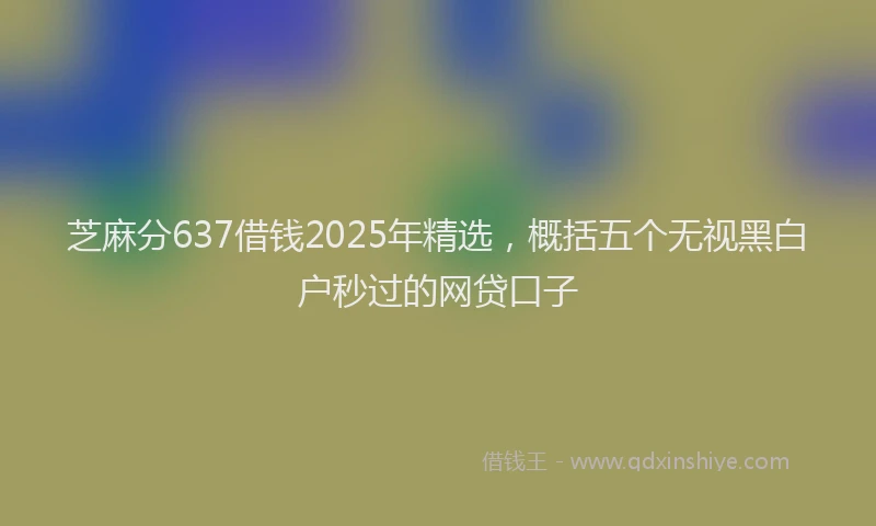 芝麻分637借钱2025年精选，概括五个无视黑白户秒过的网贷口子