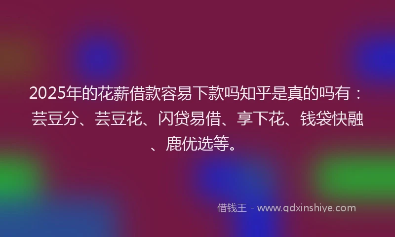 2025年的花薪借款容易下款吗知乎是真的吗有：芸豆分、芸豆花、闪贷易借、享下花、钱袋快融、鹿优选等。