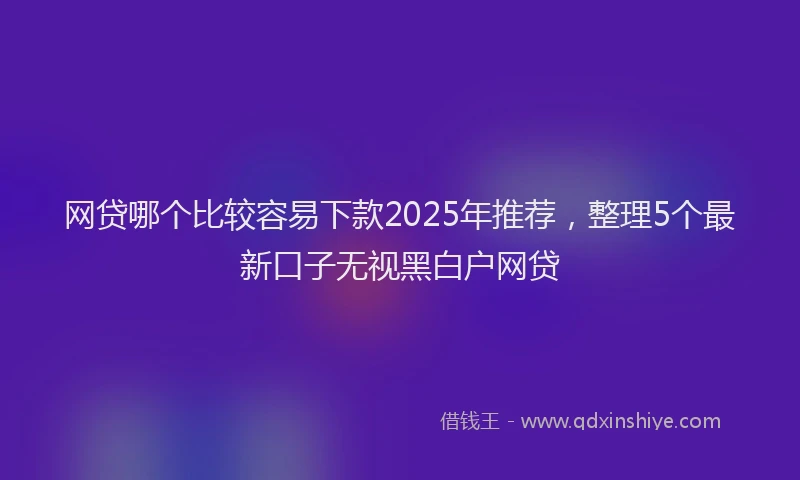 网贷哪个比较容易下款2025年推荐，整理5个最新口子无视黑白户网贷