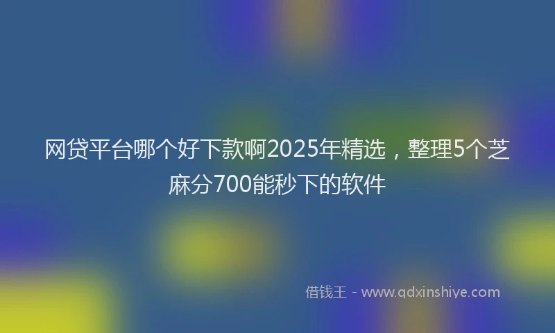 网贷平台哪个好下款啊2025年精选，整理5个芝麻分700能秒下的软件
