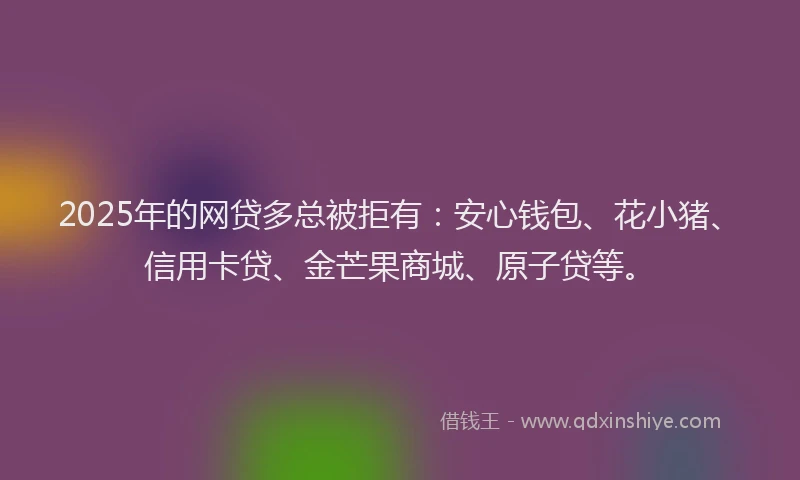 2025年的网贷多总被拒有：安心钱包、花小猪、信用卡贷、金芒果商城、原子贷等。
