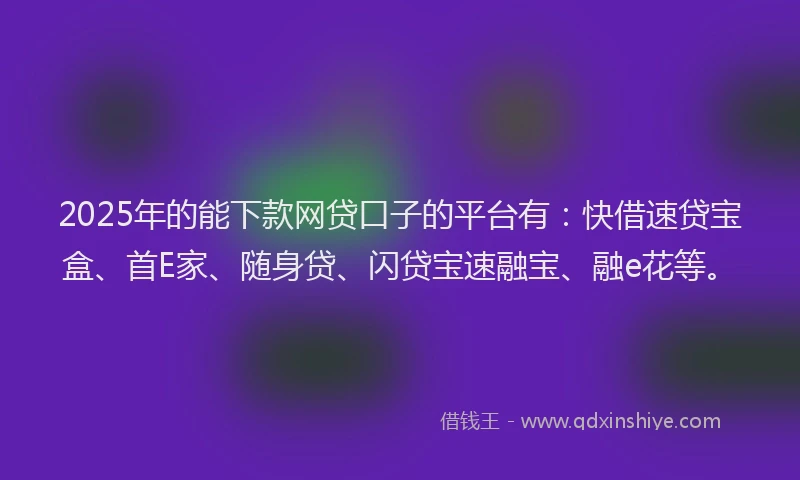 2025年的能下款网贷口子的平台有：快借速贷宝盒、首E家、随身贷、闪贷宝速融宝、融e花等。