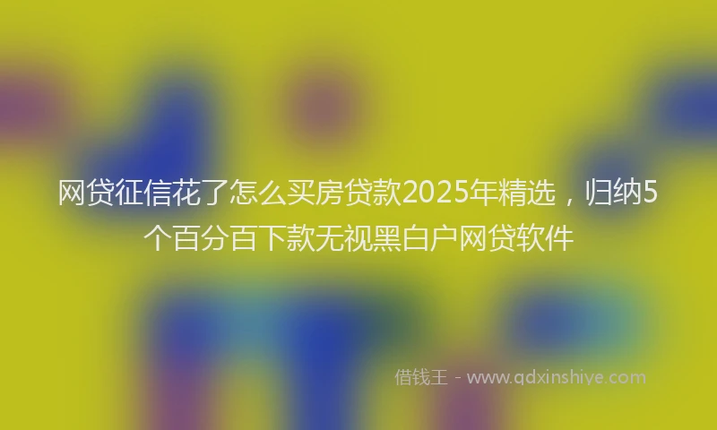 网贷征信花了怎么买房贷款2025年精选，归纳5个百分百下款无视黑白户网贷软件