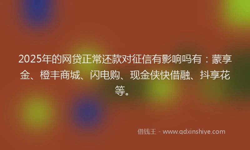 2025年的网贷正常还款对征信有影响吗有：蒙享金、橙丰商城、闪电购、现金侠快借融、抖享花等。