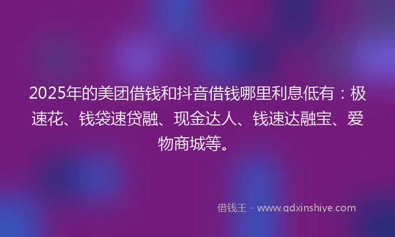 2025年的美团借钱和抖音借钱哪里利息低有：极速花、钱袋速贷融、现金达人、钱速达融宝、爱物商城等。