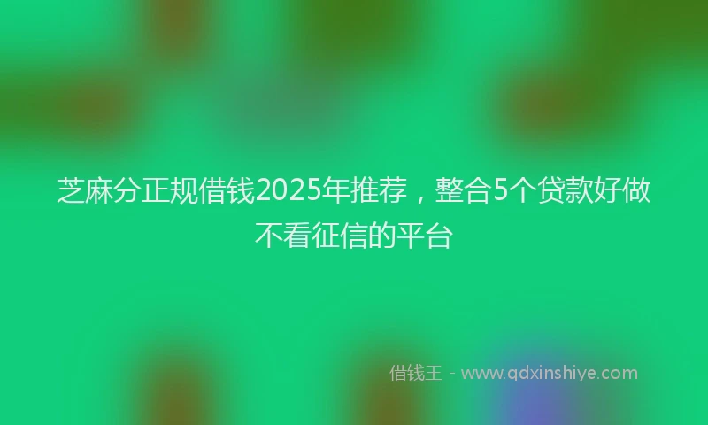 芝麻分正规借钱2025年推荐，整合5个贷款好做不看征信的平台