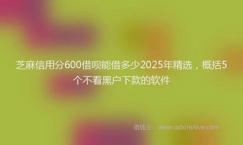 芝麻信用分600借呗能借多少2025年精选，概括5个不看黑户下款的软件