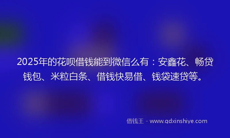 2025年的花呗借钱能到微信么有：安鑫花、畅贷钱包、米粒白条、借钱快易借、钱袋速贷等。