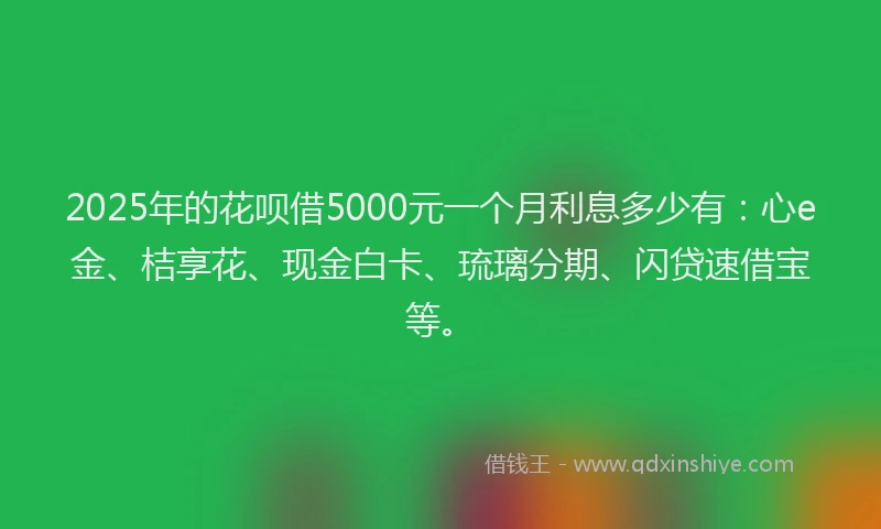 2025年的花呗借5000元一个月利息多少有：心e金、桔享花、现金白卡、琉璃分期、闪贷速借宝等。