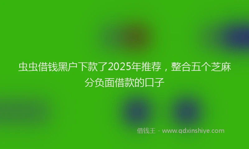 虫虫借钱黑户下款了2025年推荐，整合五个芝麻分负面借款的口子