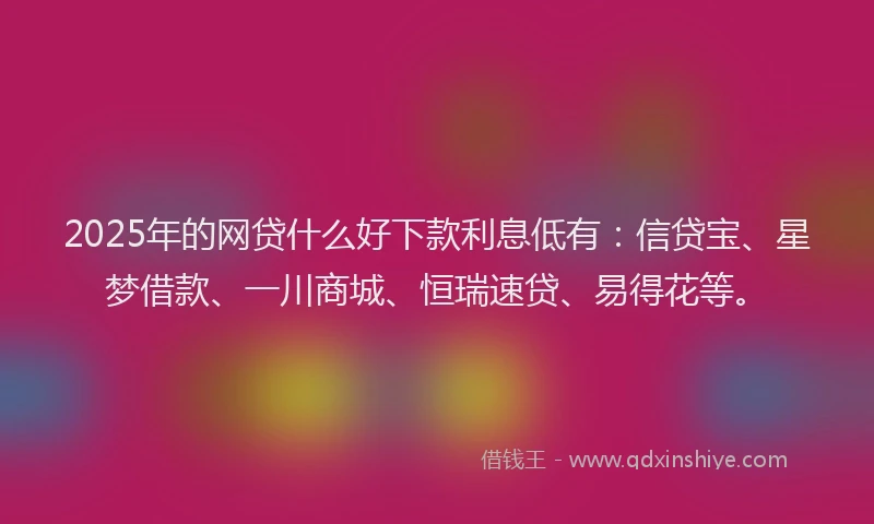 2025年的网贷什么好下款利息低有：信贷宝、星梦借款、一川商城、恒瑞速贷、易得花等。
