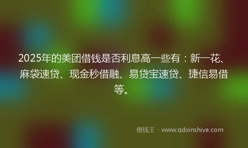 2025年的美团借钱是否利息高一些有：新一花、麻袋速贷、现金秒借融、易贷宝速贷、捷信易借等。