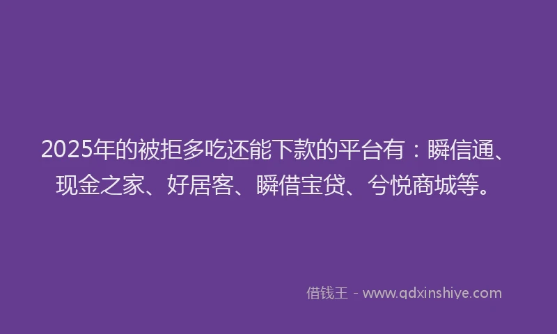 2025年的被拒多吃还能下款的平台有：瞬信通、现金之家、好居客、瞬借宝贷、兮悦商城等。