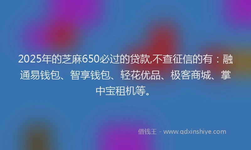 2025年的芝麻650必过的贷款,不查征信的有：融通易钱包、智享钱包、轻花优品、极客商城、掌中宝租机等。