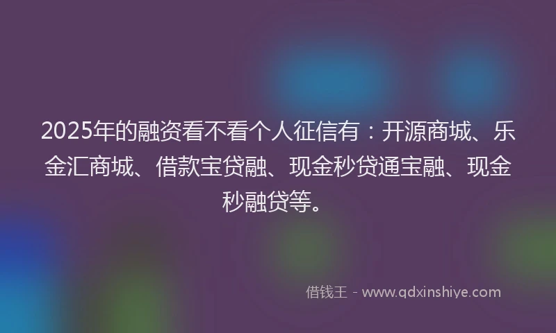 2025年的融资看不看个人征信有：开源商城、乐金汇商城、借款宝贷融、现金秒贷通宝融、现金秒融贷等。