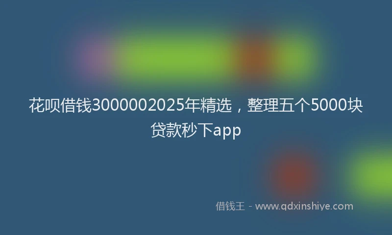 花呗借钱3000002025年精选，整理五个5000块贷款秒下app