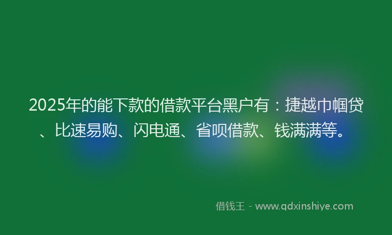 2025年的能下款的借款平台黑户有：捷越巾帼贷、比速易购、闪电通、省呗借款、钱满满等。