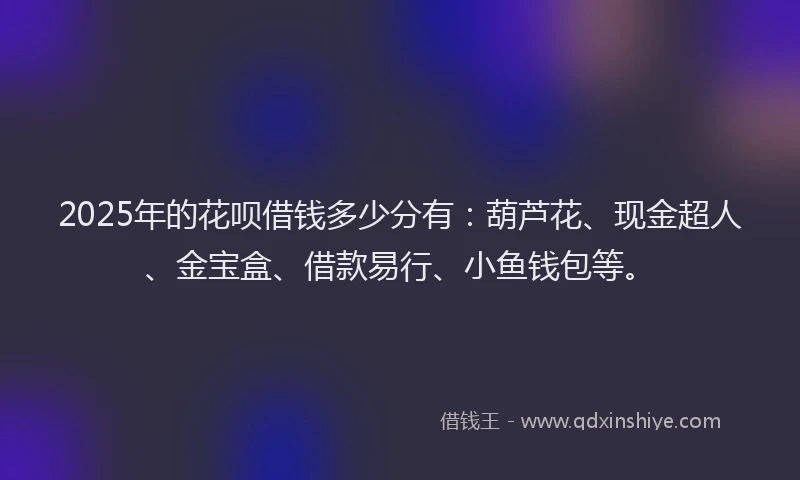 2025年的花呗借钱多少分有：葫芦花、现金超人、金宝盒、借款易行、小鱼钱包等。