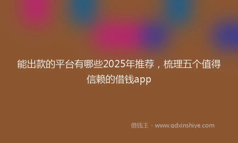 能出款的平台有哪些2025年推荐，梳理五个值得信赖的借钱app
