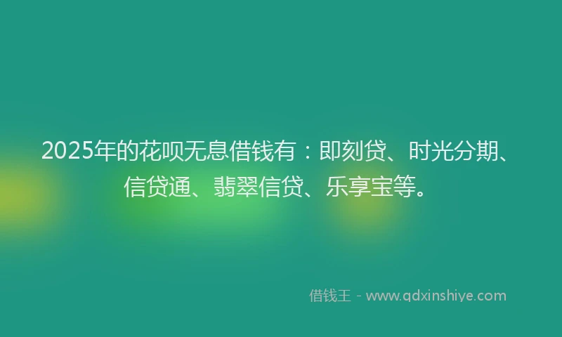 2025年的花呗无息借钱有：即刻贷、时光分期、信贷通、翡翠信贷、乐享宝等。