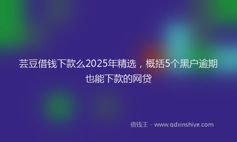 芸豆借钱下款么2025年精选，概括5个黑户逾期也能下款的网贷
