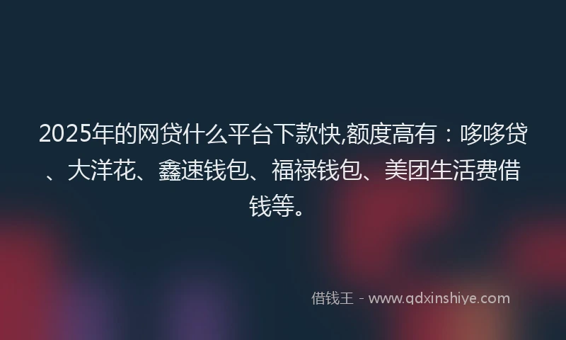 2025年的网贷什么平台下款快,额度高有：哆哆贷、大洋花、鑫速钱包、福禄钱包、美团生活费借钱等。
