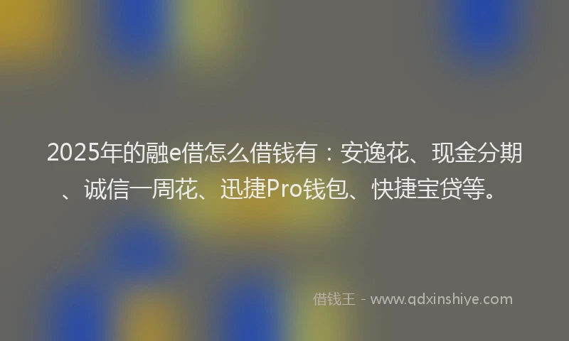2025年的融e借怎么借钱有：安逸花、现金分期、诚信一周花、迅捷Pro钱包、快捷宝贷等。