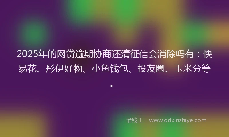 2025年的网贷逾期协商还清征信会消除吗有：快易花、彤伊好物、小鱼钱包、投友圈、玉米分等。