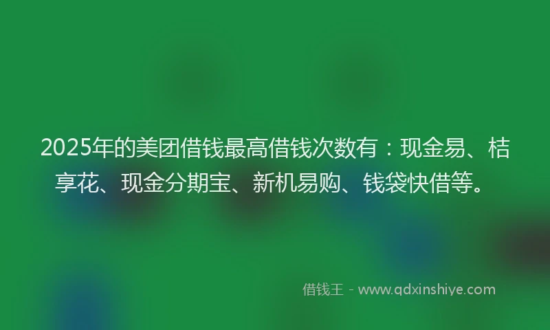 2025年的美团借钱最高借钱次数有：现金易、桔享花、现金分期宝、新机易购、钱袋快借等。