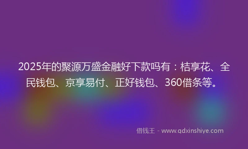 2025年的聚源万盛金融好下款吗有：桔享花、全民钱包、京享易付、正好钱包、360借条等。