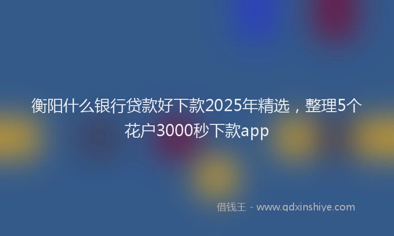 衡阳什么银行贷款好下款2025年精选，整理5个花户3000秒下款app