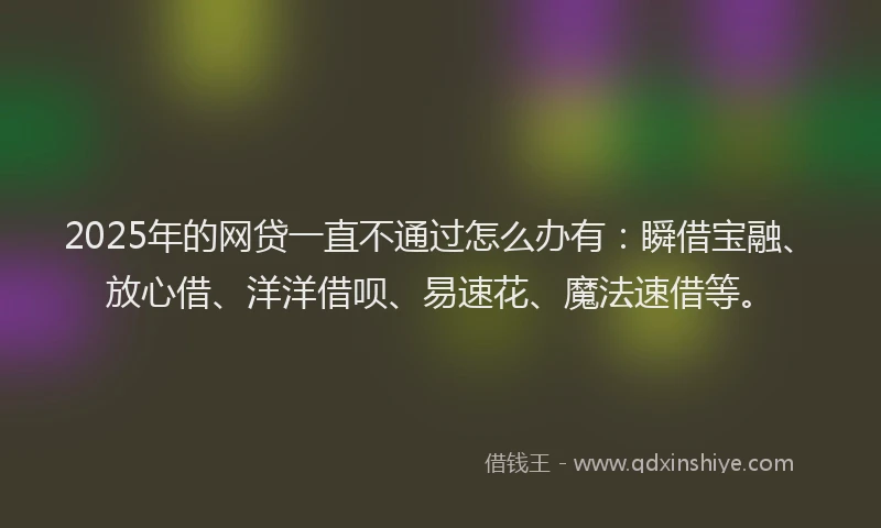 2025年的网贷一直不通过怎么办有：瞬借宝融、放心借、洋洋借呗、易速花、魔法速借等。