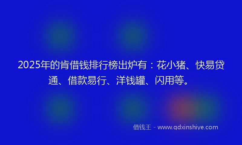 2025年的肯借钱排行榜出炉有：花小猪、快易贷通、借款易行、洋钱罐、闪用等。