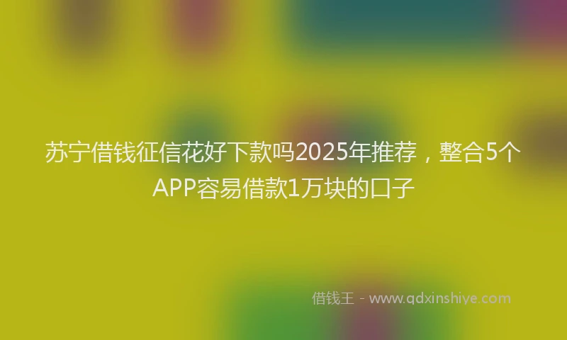 苏宁借钱征信花好下款吗2025年推荐，整合5个APP容易借款1万块的口子