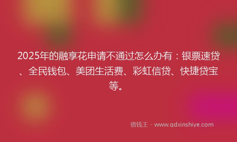 2025年的融享花申请不通过怎么办有：银票速贷、全民钱包、美团生活费、彩虹信贷、快捷贷宝等。