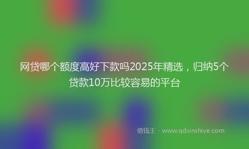 网贷哪个额度高好下款吗2025年精选，归纳5个贷款10万比较容易的平台