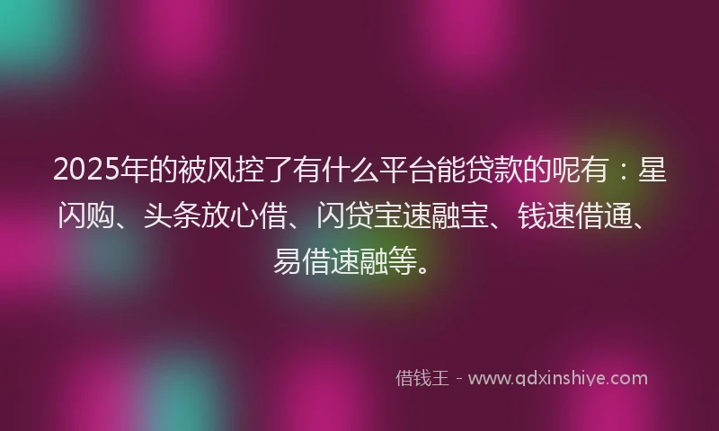 2025年的被风控了有什么平台能贷款的呢有：星闪购、头条放心借、闪贷宝速融宝、钱速借通、易借速融等。