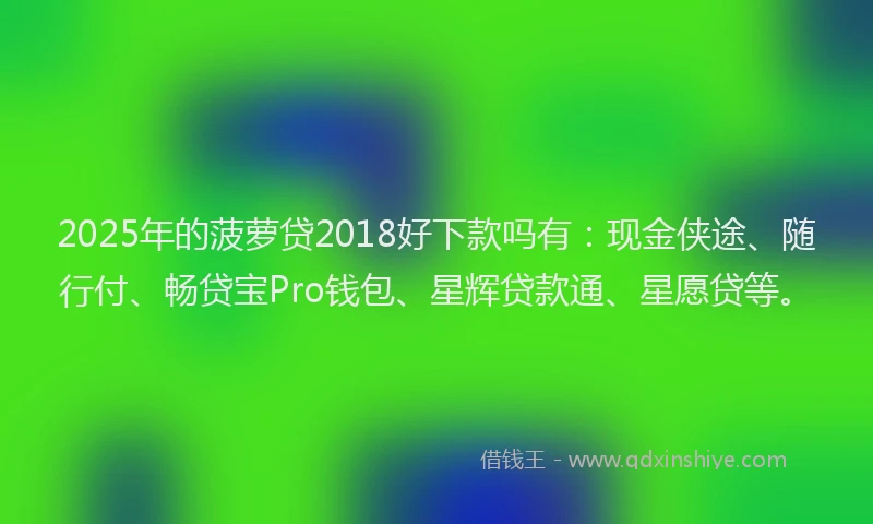 2025年的菠萝贷2018好下款吗有：现金侠途、随行付、畅贷宝Pro钱包、星辉贷款通、星愿贷等。