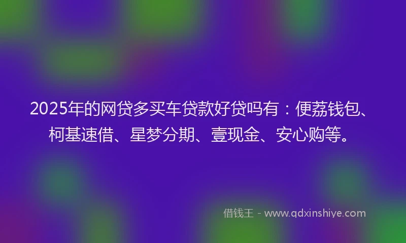 2025年的网贷多买车贷款好贷吗有：便荔钱包、柯基速借、星梦分期、壹现金、安心购等。