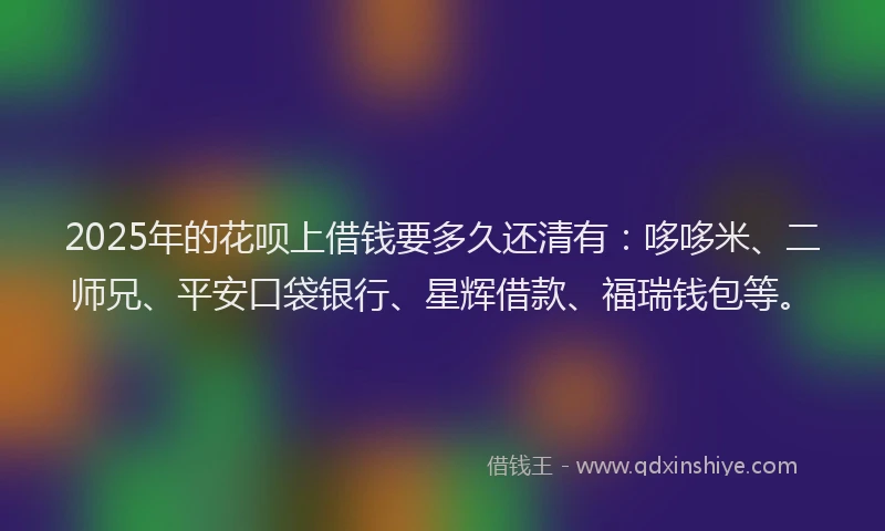 2025年的花呗上借钱要多久还清有：哆哆米、二师兄、平安口袋银行、星辉借款、福瑞钱包等。
