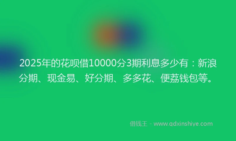 2025年的花呗借10000分3期利息多少有：新浪分期、现金易、好分期、多多花、便荔钱包等。