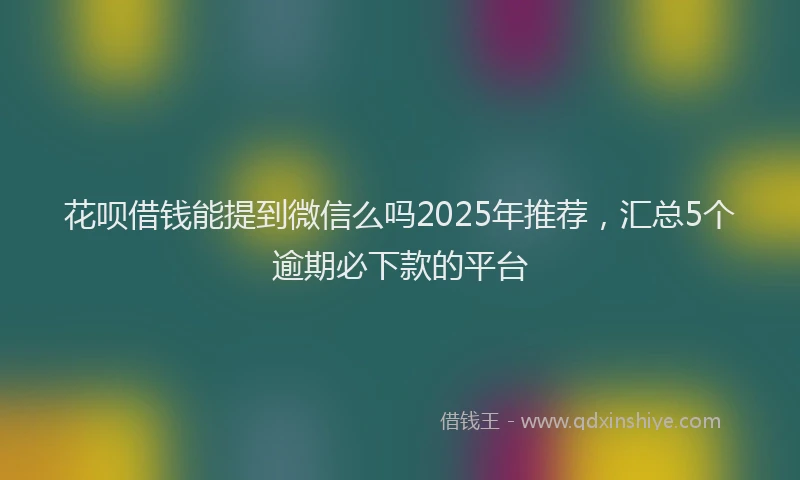 花呗借钱能提到微信么吗2025年推荐，汇总5个逾期必下款的平台