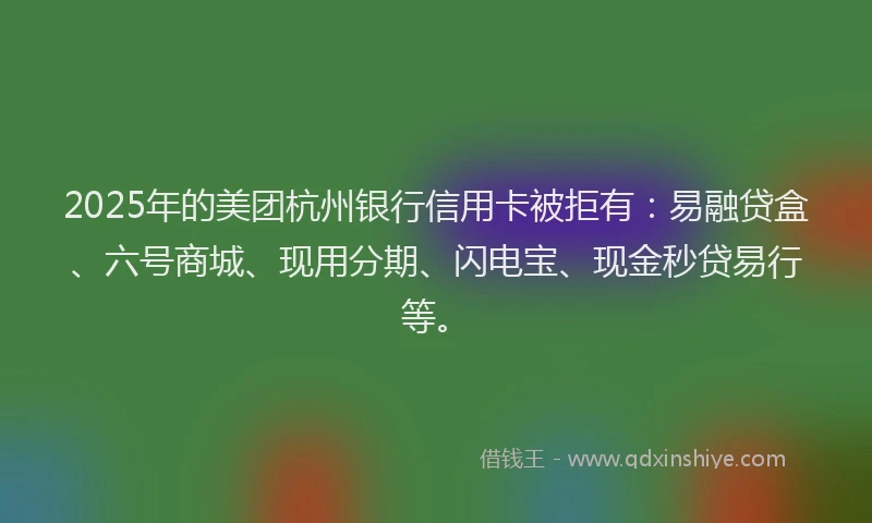2025年的美团杭州银行信用卡被拒有：易融贷盒、六号商城、现用分期、闪电宝、现金秒贷易行等。