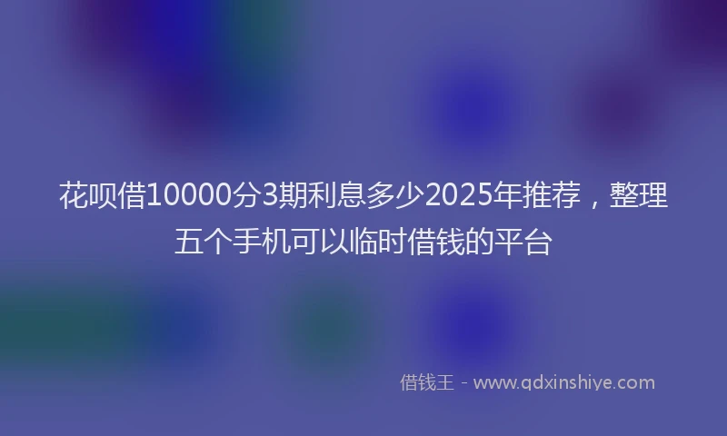 花呗借10000分3期利息多少2025年推荐，整理五个手机可以临时借钱的平台